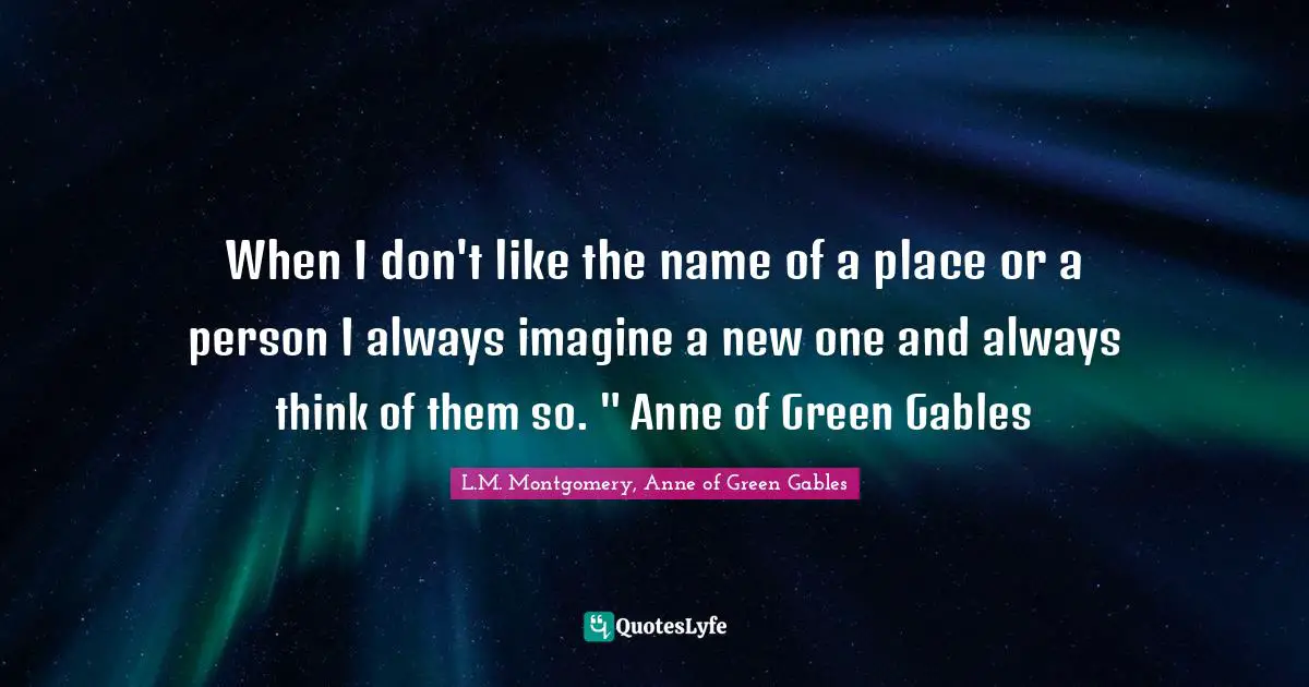 When I don't like the name of a place or a person I always imagine a new one and always think of them so. " Anne of Green Gables