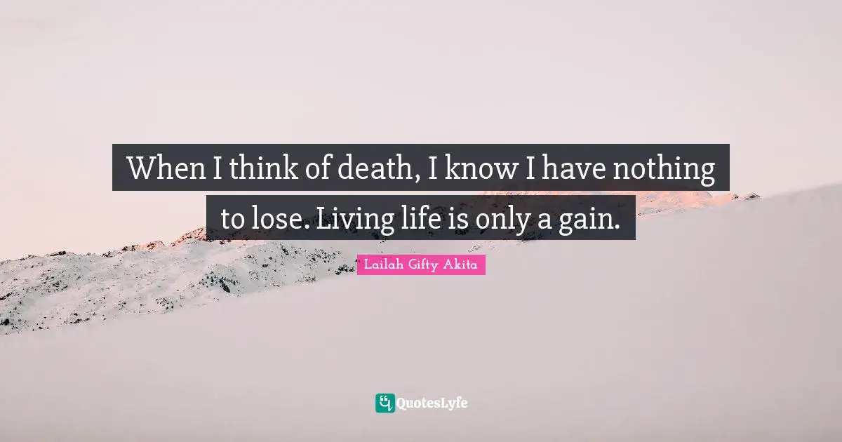 When I think of death, I know I have nothing to lose. Living life is only a gain.