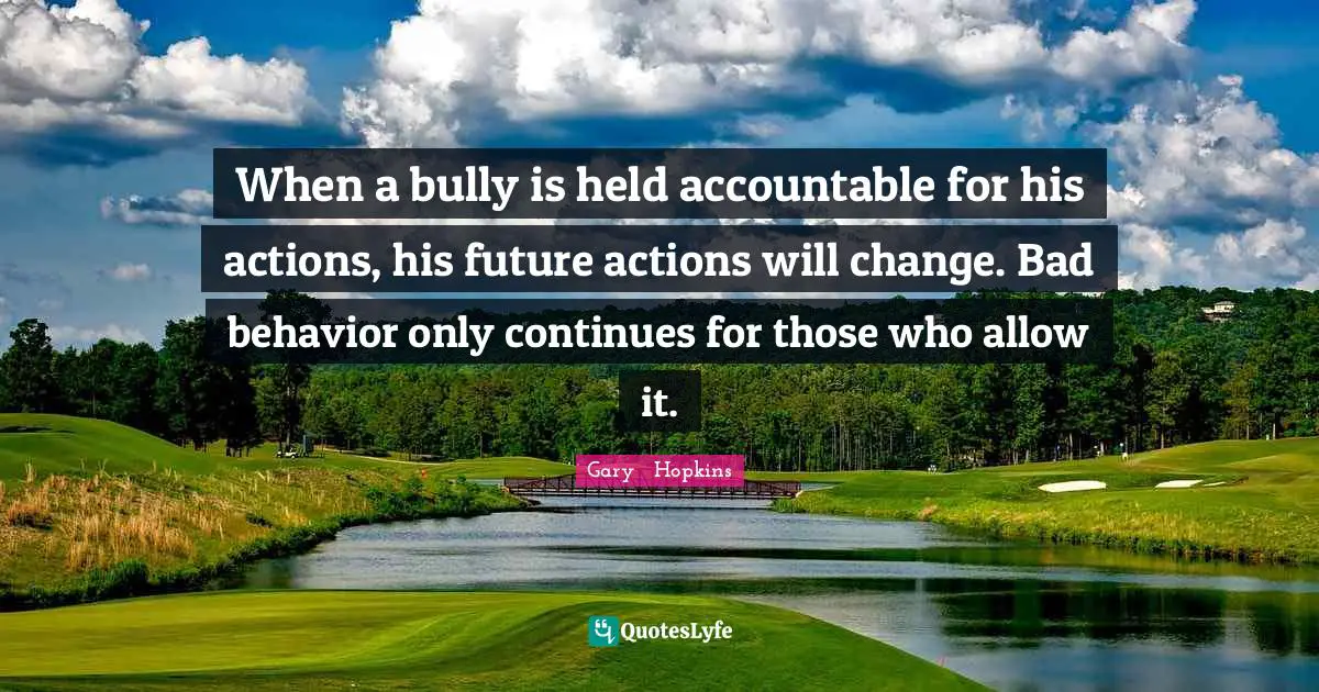 When a bully is held accountable for his actions, his future actions will change. Bad behavior only continues for those who allow it.