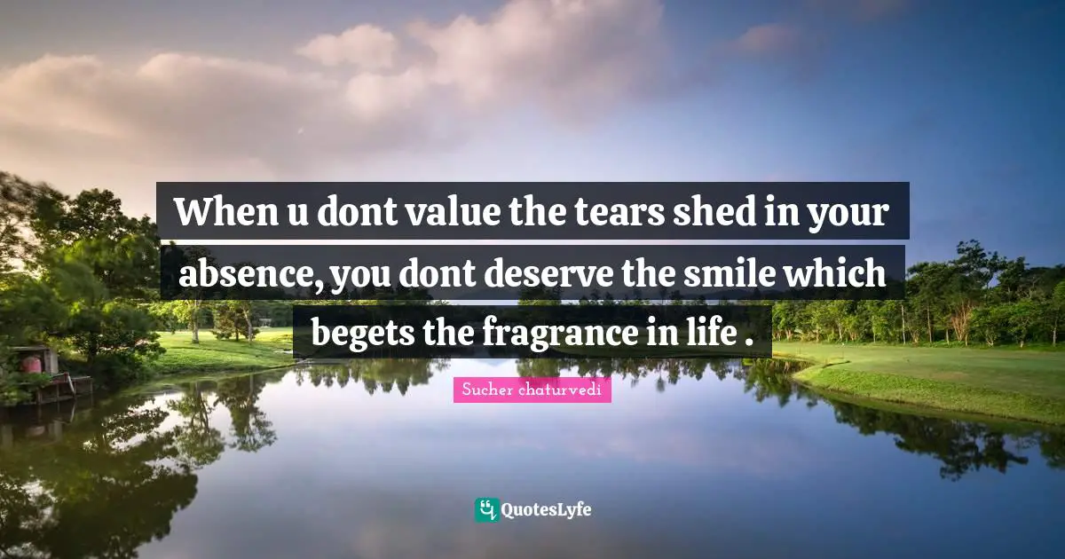 When u dont value the tears shed in your absence, you dont deserve the smile which begets the fragrance in life .