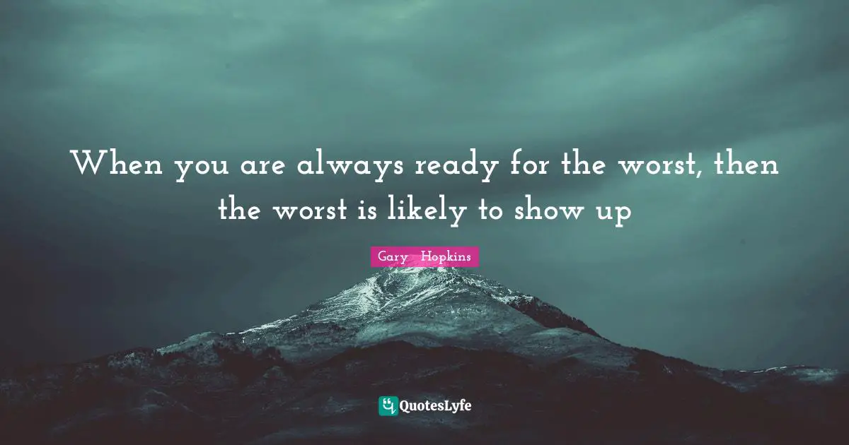 When you are always ready for the worst, then the worst is likely to show up