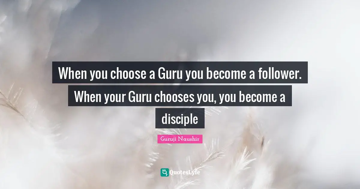 When you choose a Guru you become a follower. When your Guru chooses you, you become a disciple