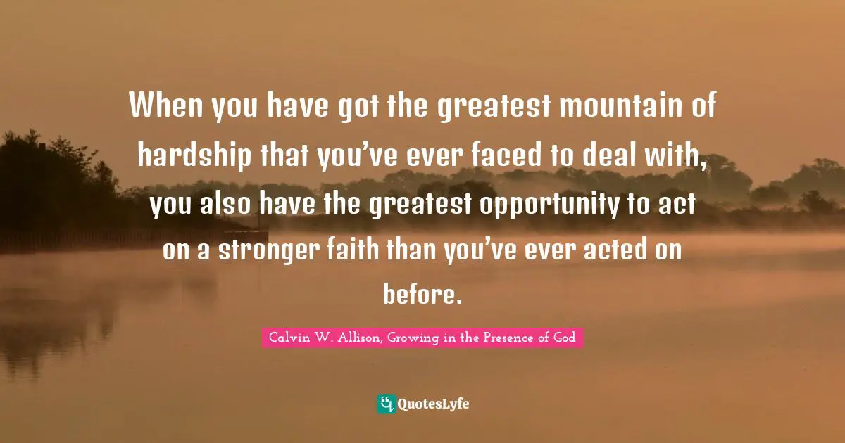 When you have got the greatest mountain of hardship that you’ve ever faced to deal with, you also have the greatest opportunity to act on a stronger faith than you’ve ever acted on before.