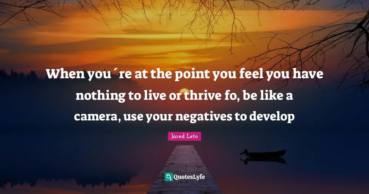 Jared Quotes: "When you´re at the point you feel you have nothing to live or thrive fo, be like a camera, use your negatives to develop"