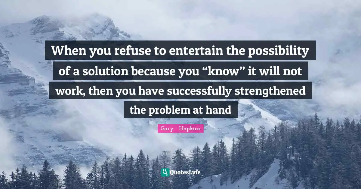 When you refuse to entertain the possibility of a solution because you “know” it will not work, then you have successfully strengthened the problem at hand
