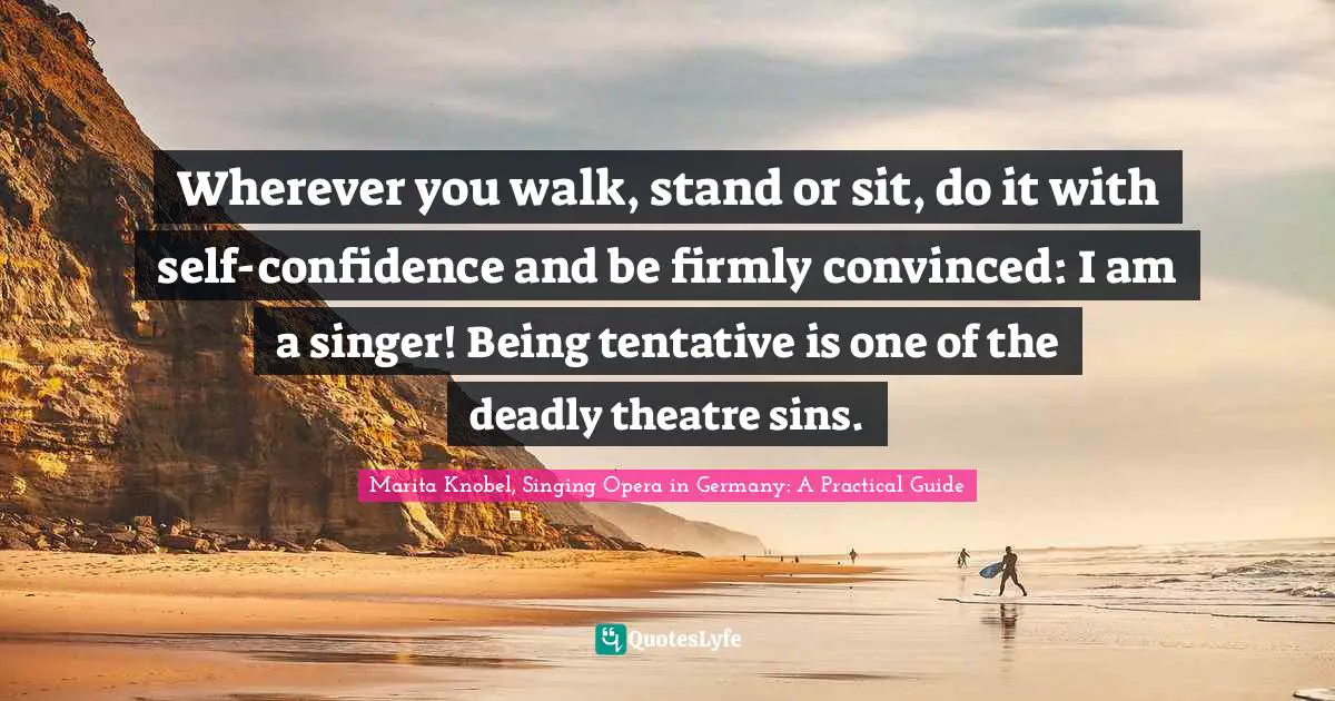 Wherever you walk, stand or sit, do it with self-confidence and be firmly convinced: I am a singer! Being tentative is one of the deadly theatre sins.