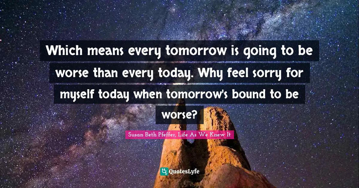 Which means every tomorrow is going to be worse than every today. Why feel sorry for myself today when tomorrow's bound to be worse?
