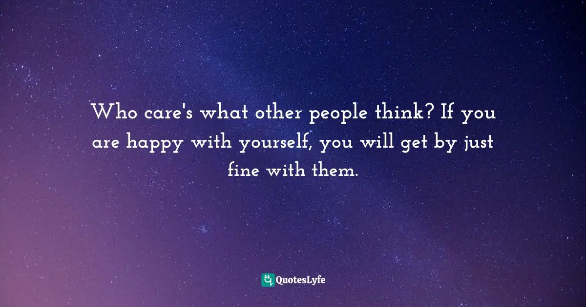Who care's what other people think? If you are happy with yourself, you will get by just fine with them.