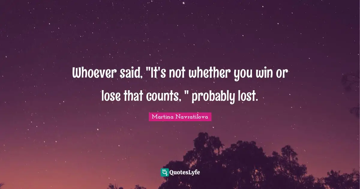 Whoever said, "It's not whether you win or lose that counts, " probably lost.
