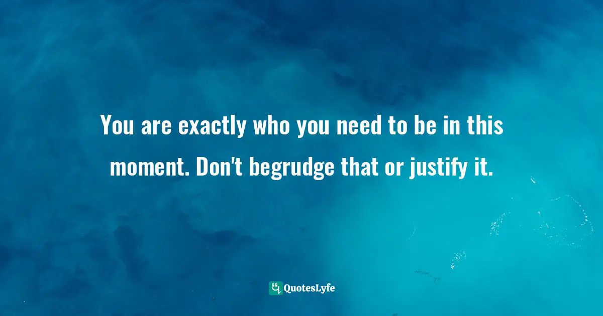 You are exactly who you need to be in this moment. Don't begrudge that or justify it.