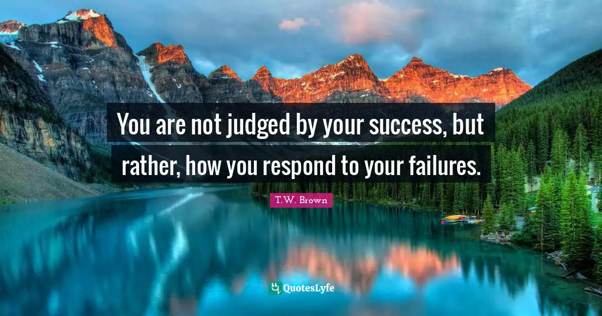 You are not judged by your success, but rather, how you respond to your failures.