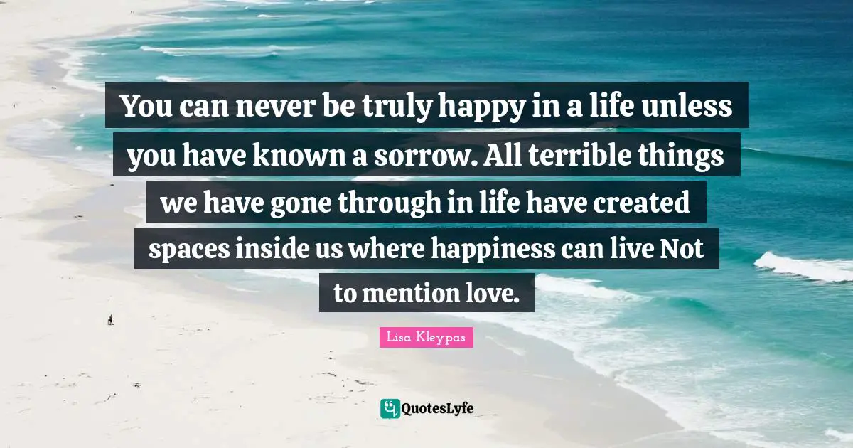 You can never be truly happy in a life unless you have known a sorrow. All terrible things we have gone through in life have created spaces inside us where happiness can live Not to mention love.