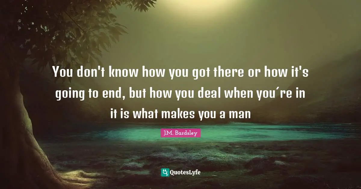 You don't know how you got there or how it's going to end, but how you deal when you´re in it is what makes you a man