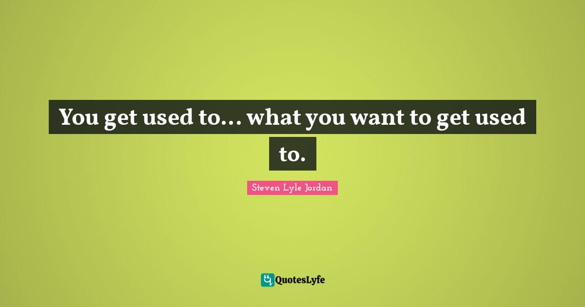 You get used to... what you want to get used to.