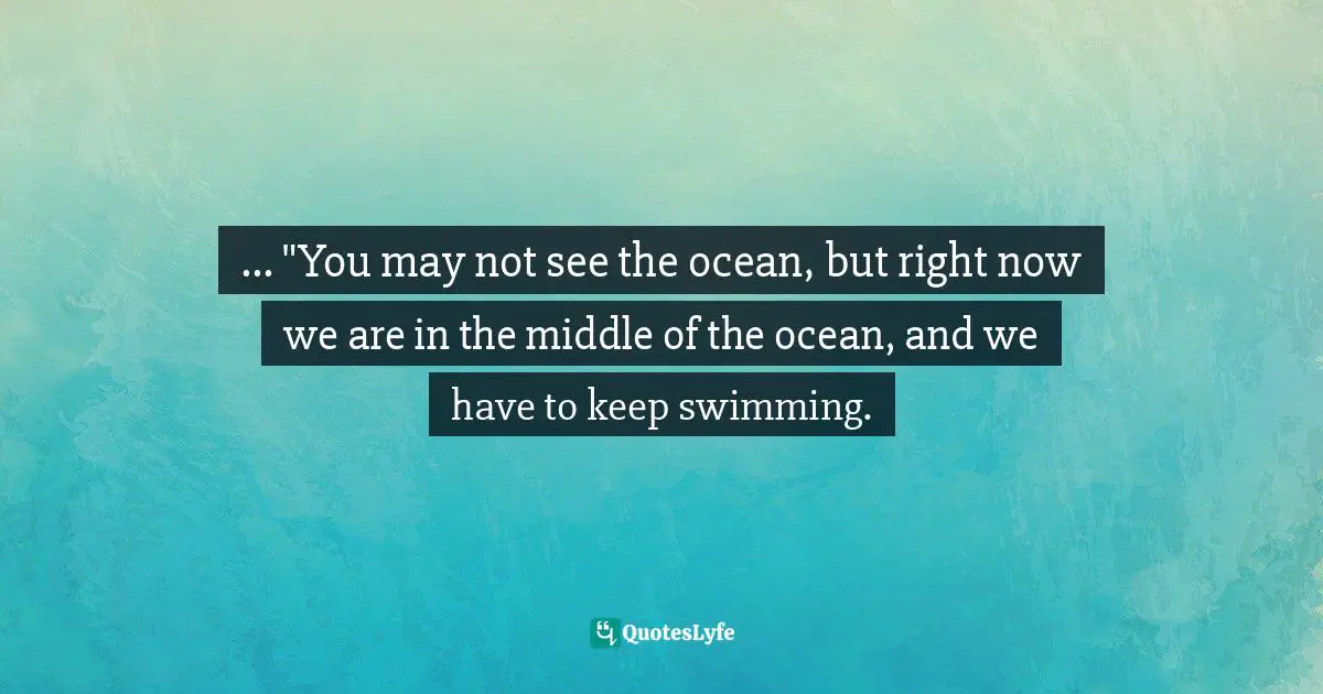 ... "You may not see the ocean, but right now we are in the middle of the ocean, and we have to keep swimming.