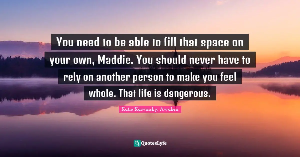 You need to be able to fill that space on your own, Maddie. You should never have to rely on another person to make you feel whole. That life is dangerous.