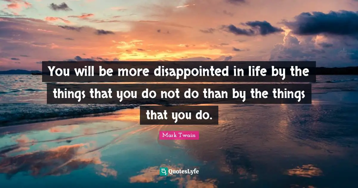 You will be more disappointed in life by the things that you do not do than by the things that you do.