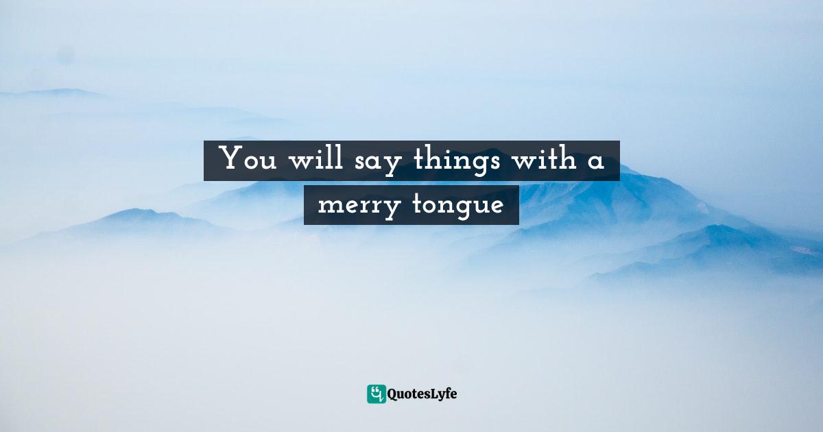 You will say things with a merry tongue