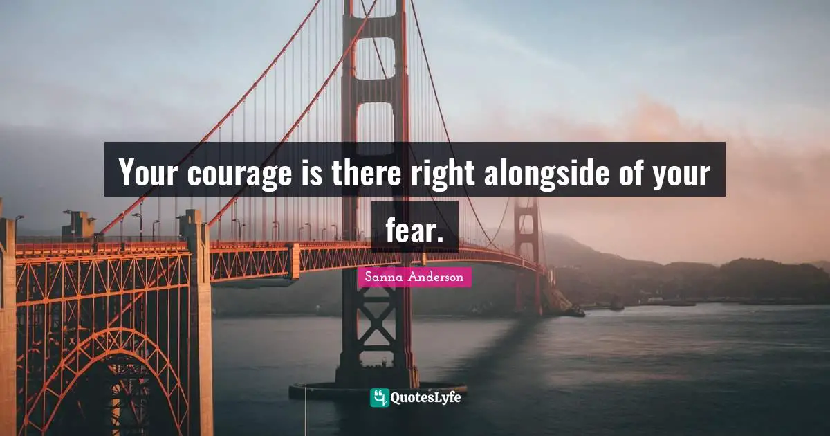 Your courage is there right alongside of your fear.
