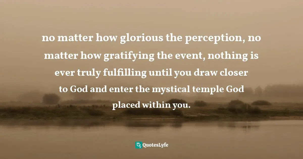 no matter how glorious the perception, no matter how gratifying the event, nothing is ever truly fulfilling until you draw closer to God and enter the mystical temple God placed within you.