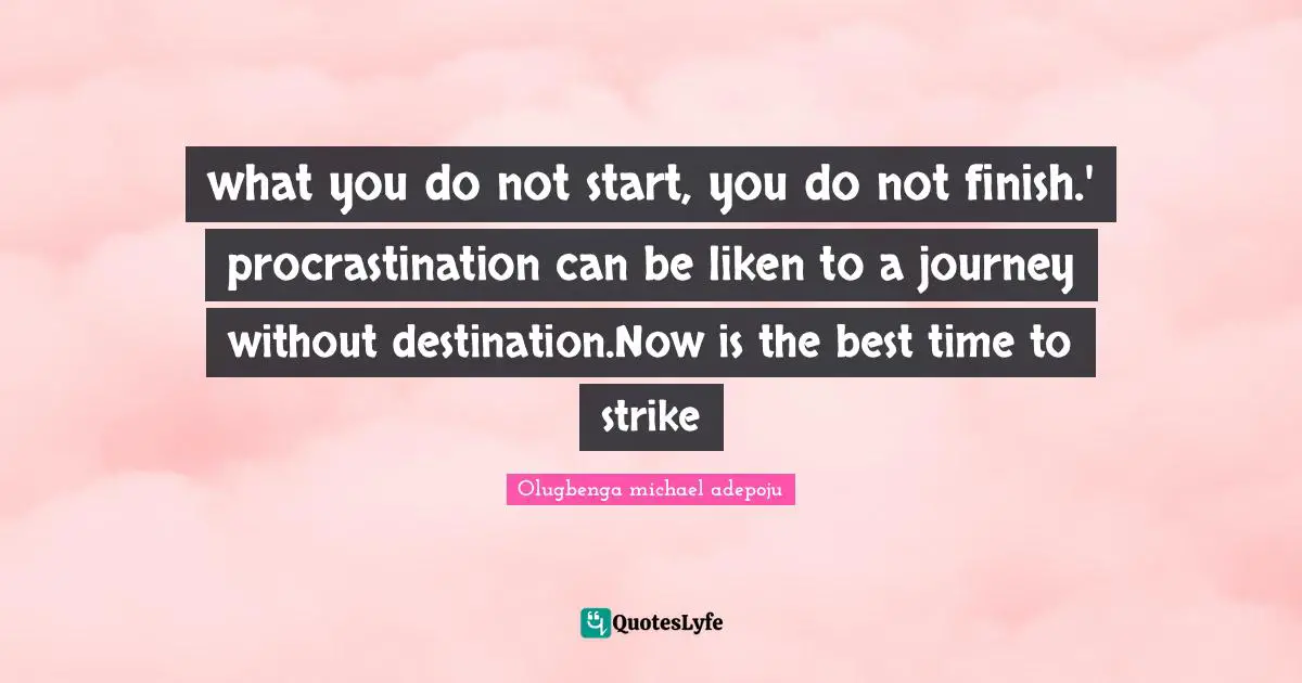 what you do not start, you do not finish.' procrastination can be liken to a journey without destination.Now is the best time to strike
