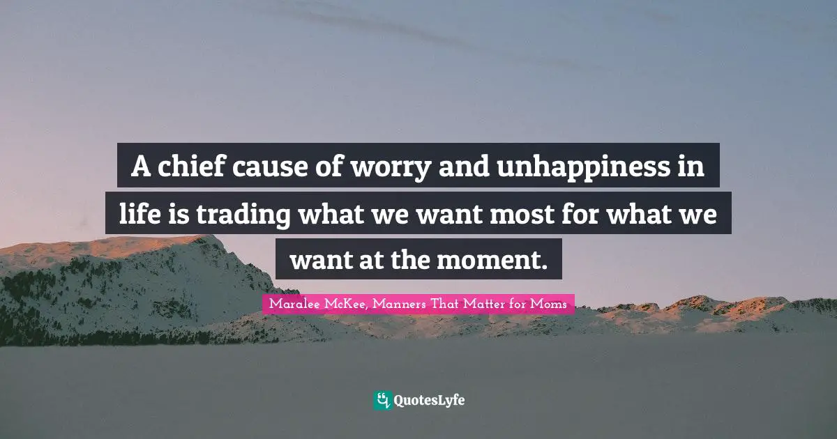 Maralee McKee, Manners That Matter For Moms Quotes: "A chief cause of worry and unhappiness in life is trading what we want most for what we want at the moment."