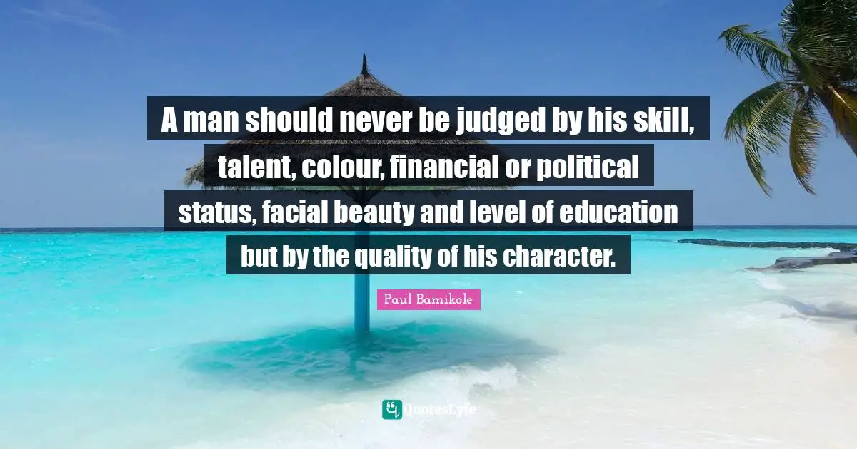 A man should never be judged by his skill, talent, colour, financial or political status, facial beauty and level of education but by the quality of his character.