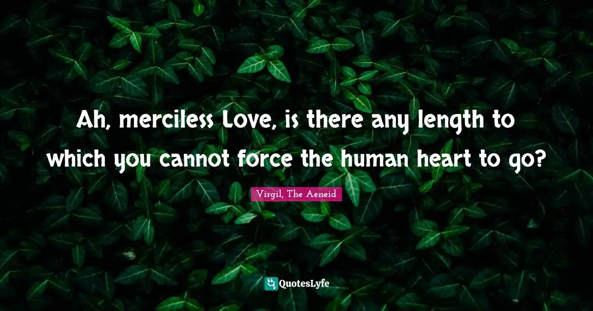 Ah, merciless Love, is there any length to which you cannot force the human heart to go?