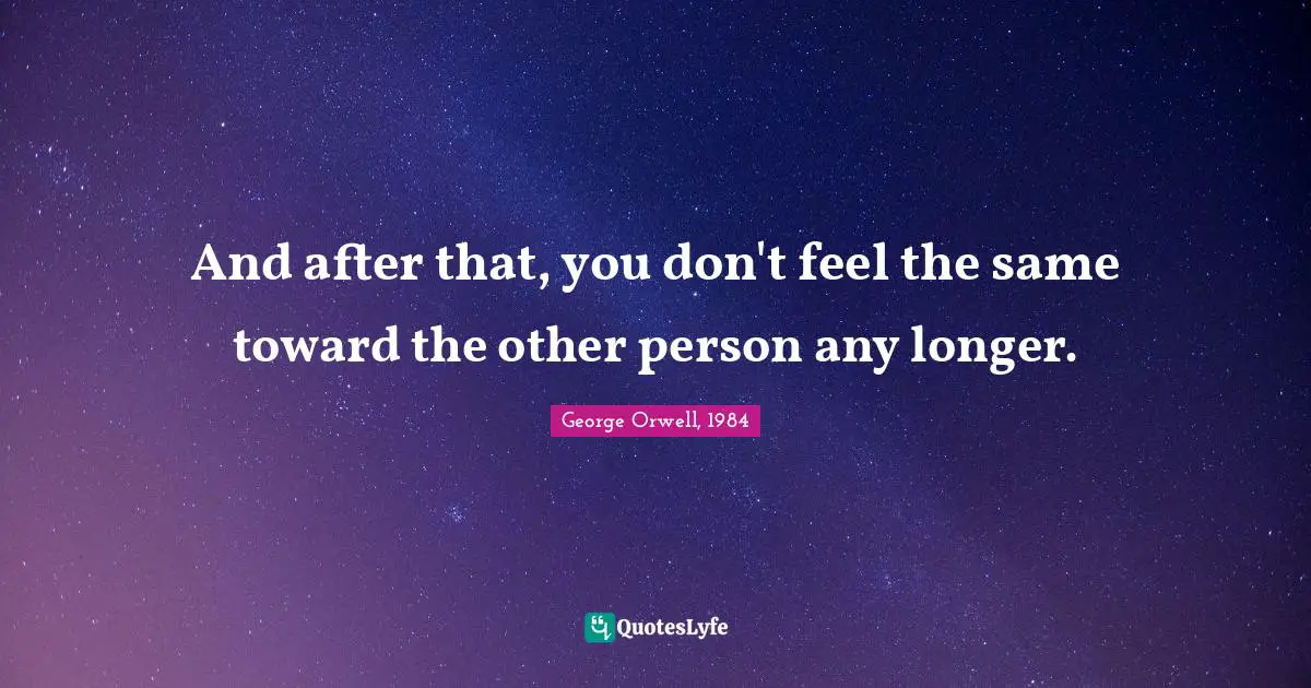 George Orwell, 1984 Quotes: And after that, you don't feel the same toward the other person any longer.