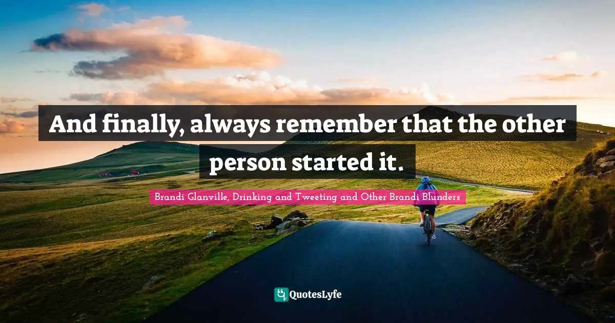 And finally, always remember that the other person started it.