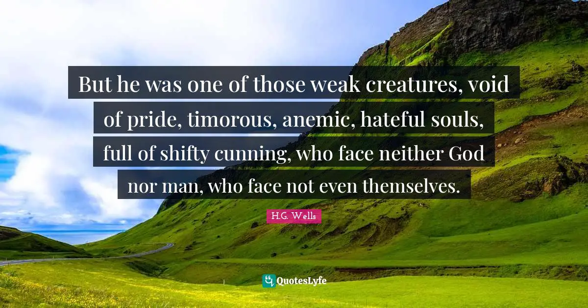But he was one of those weak creatures, void of pride, timorous, anemic, hateful souls, full of shifty cunning, who face neither God nor man, who face not even themselves.