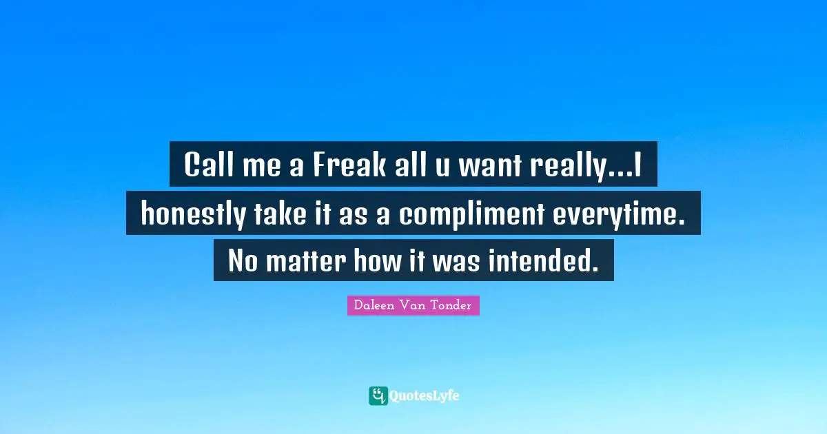 Call me a Freak all u want really...I honestly take it as a compliment everytime. No matter how it was intended.