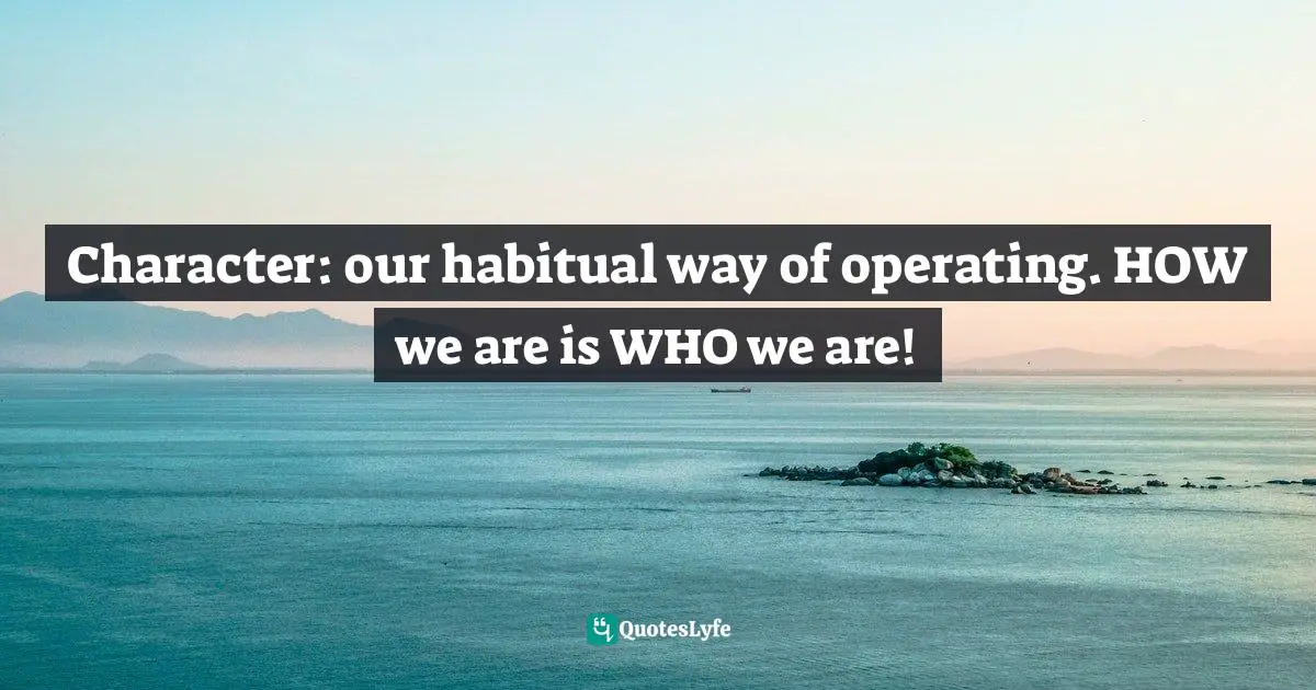 Character: our habitual way of operating. HOW we are is WHO we are!