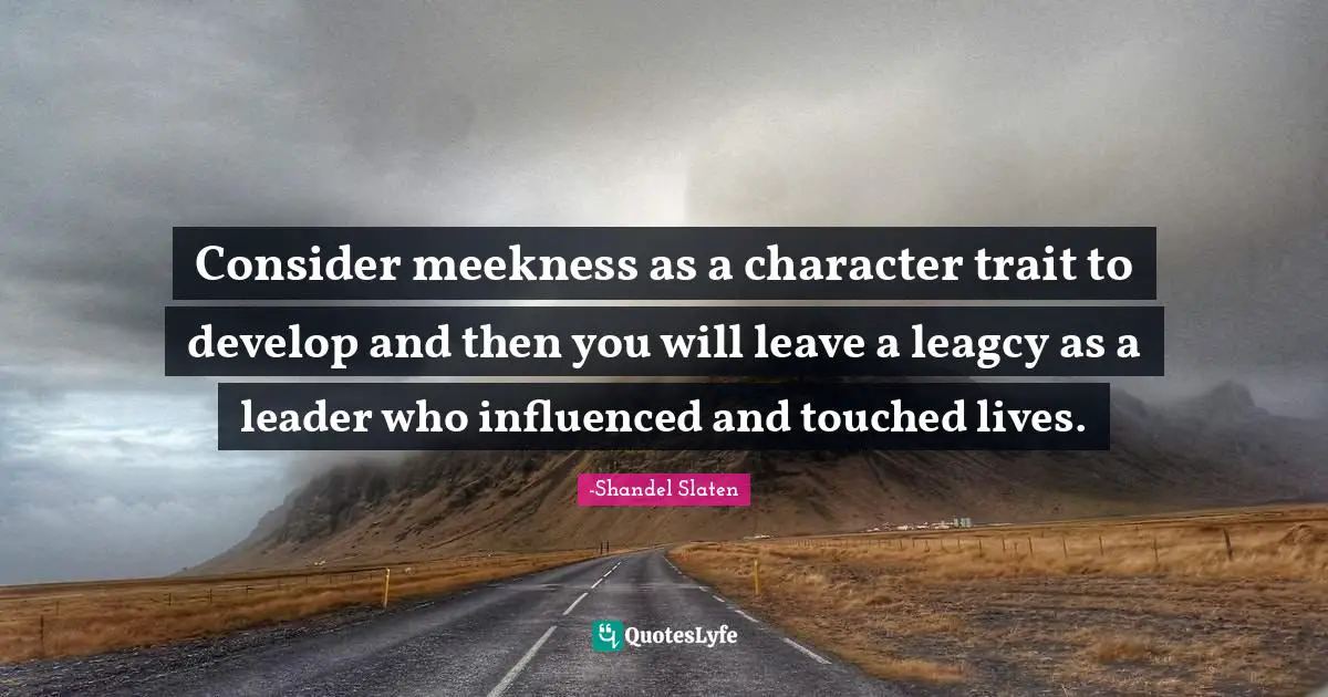 Consider meekness as a character trait to develop and then you will leave a leagcy as a leader who influenced and touched lives.