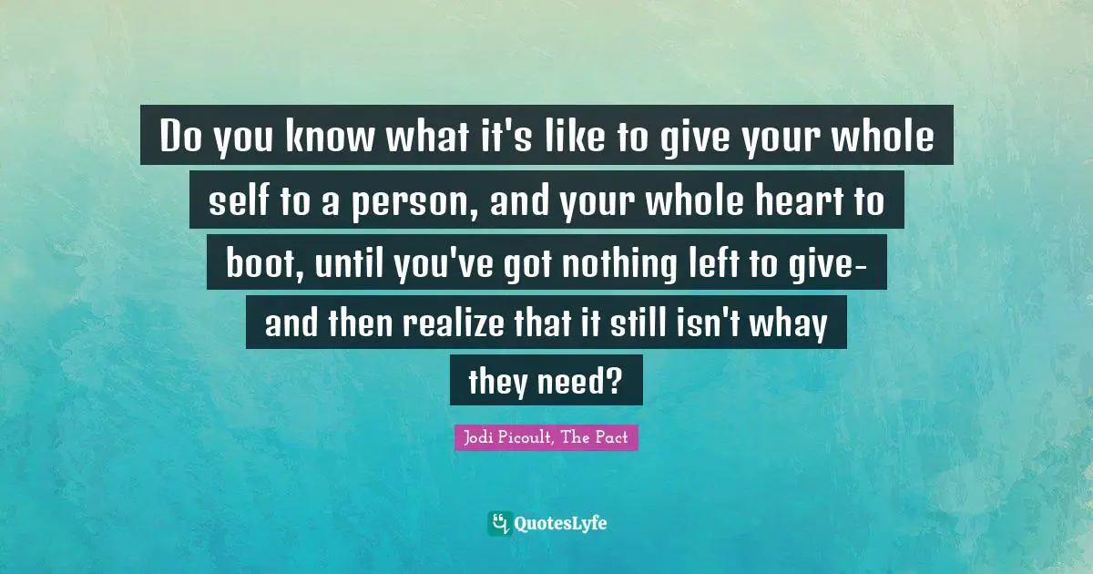 Do you know what it's like to give your whole self to a person, and your whole heart to boot, until you've got nothing left to give- and then realize that it still isn't whay they need?