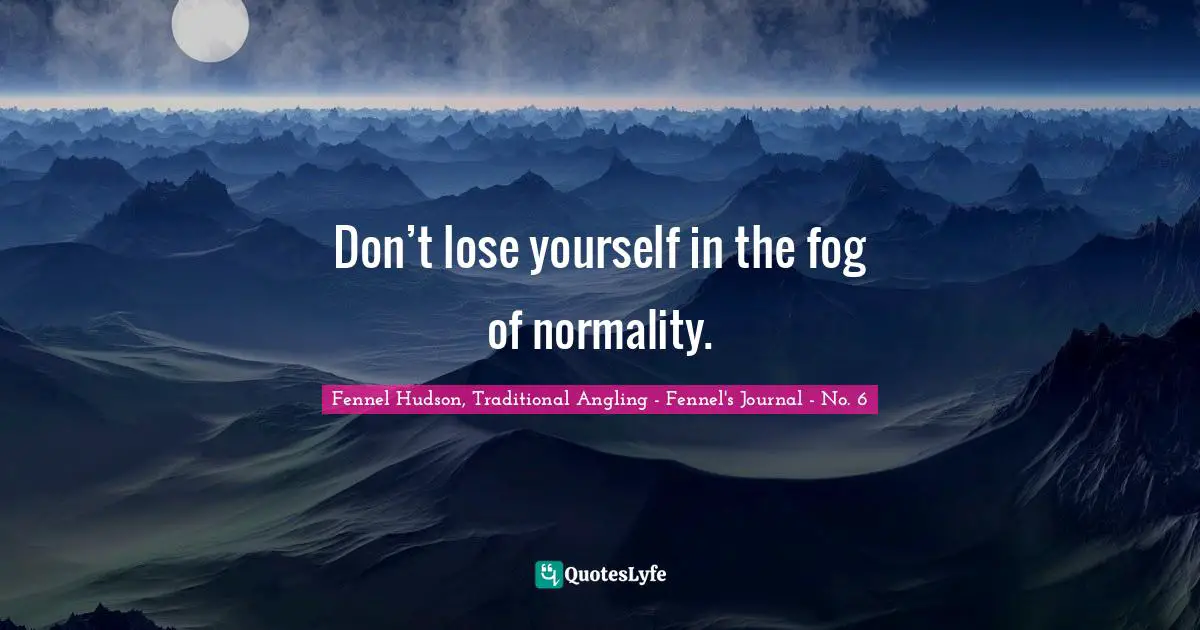 Fennel Hudson, Traditional Angling - Fennel's Journal - No. 6 Quotes: "Don’t lose yourself in the fog of normality."