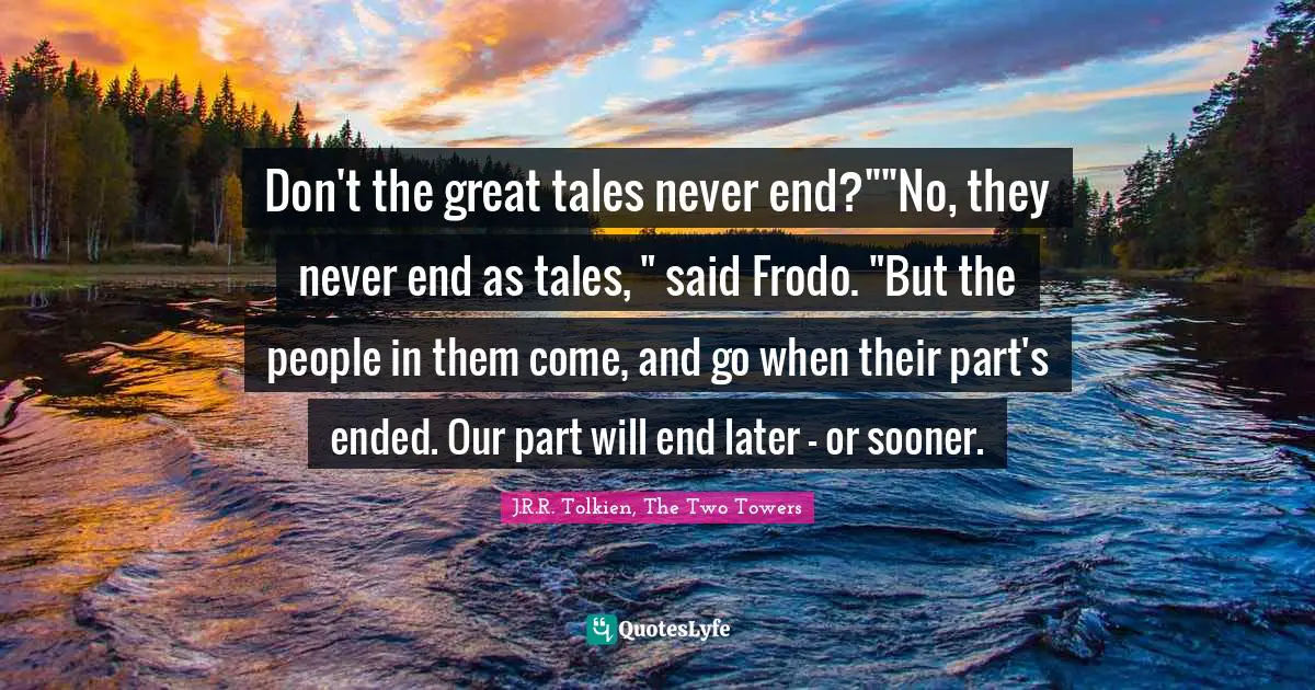 Don't the great tales never end?""No, they never end as tales, " said Frodo. "But the people in them come, and go when their part's ended. Our part will end later – or sooner.