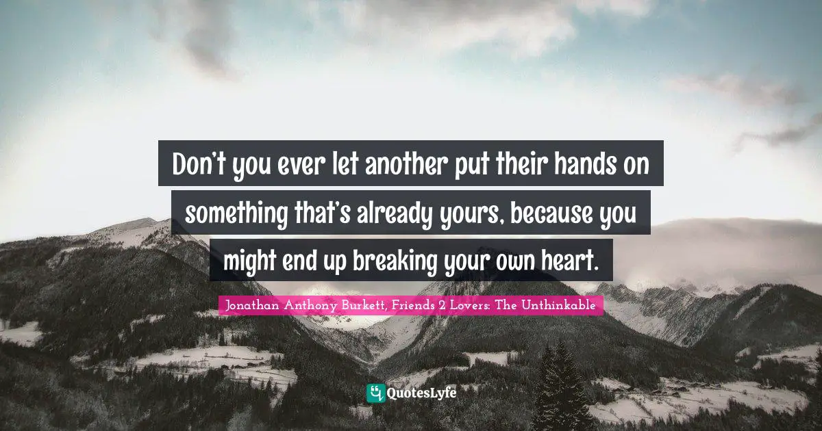 Don’t you ever let another put their hands on something that’s already yours, because you might end up breaking your own heart.