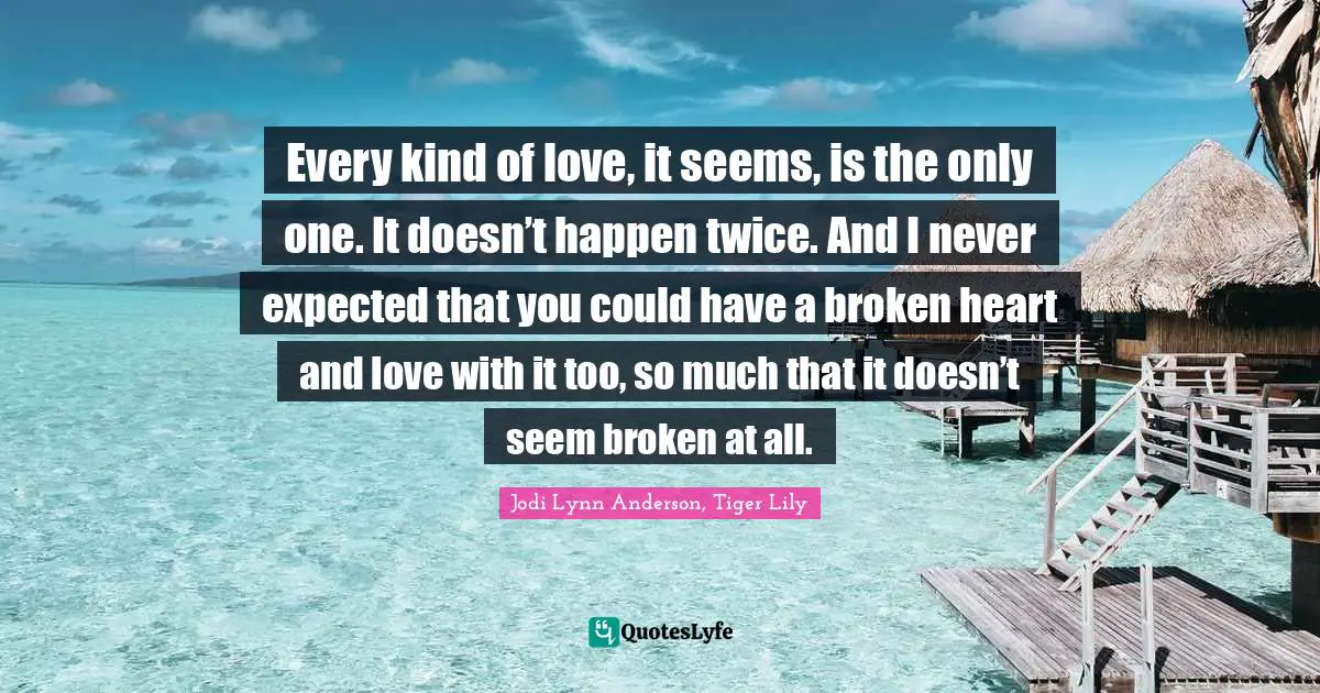 Every kind of love, it seems, is the only one. It doesn’t happen twice. And I never expected that you could have a broken heart and love with it too, so much that it doesn’t seem broken at all.
