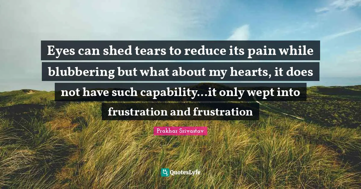Eyes can shed tears to reduce its pain while blubbering but what about my hearts, it does not have such capability...it only wept into frustration and frustration
