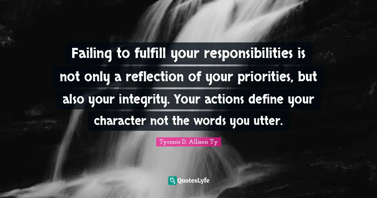 Failing to fulfill your responsibilities is not only a reflection of your priorities, but also your integrity. Your actions define your character not the words you utter.