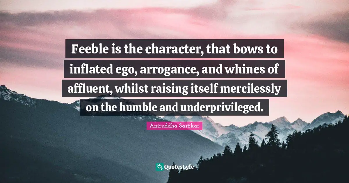 Feeble is the character, that bows to inflated ego, arrogance, and whines of affluent, whilst raising itself mercilessly on the humble and underprivileged.