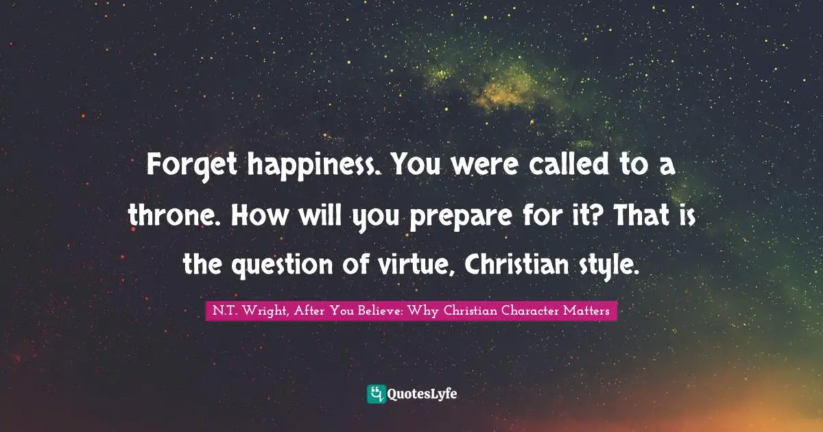 Forget happiness. You were called to a throne. How will you prepare for it? That is the question of virtue, Christian style.