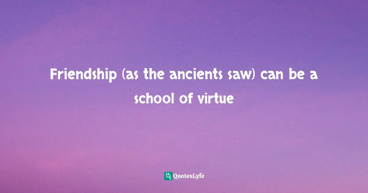 Friendship (as the ancients saw) can be a school of virtue