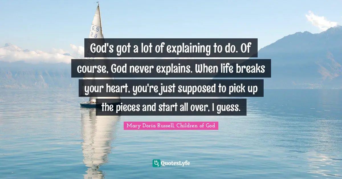 God's got a lot of explaining to do. Of course, God never explains. When life breaks your heart, you're just supposed to pick up the pieces and start all over, I guess.