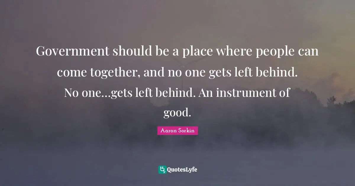 Government should be a place where people can come together, and no one gets left behind. No one…gets left behind. An instrument of good.