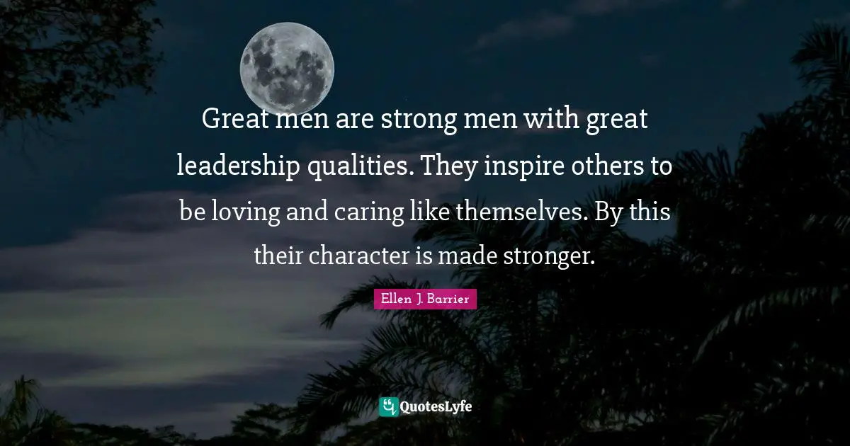 Great men are strong men with great leadership qualities. They inspire others to be loving and caring like themselves. By this their character is made stronger.