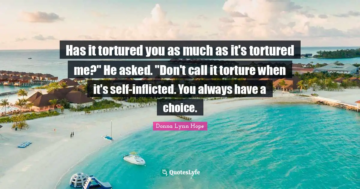 Has it tortured you as much as it's tortured me?" He asked. "Don't call it torture when it's self-inflicted. You always have a choice.