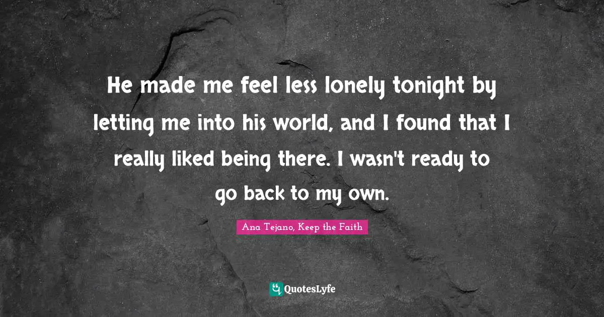 He made me feel less lonely tonight by letting me into his world, and I found that I really liked being there. I wasn't ready to go back to my own.