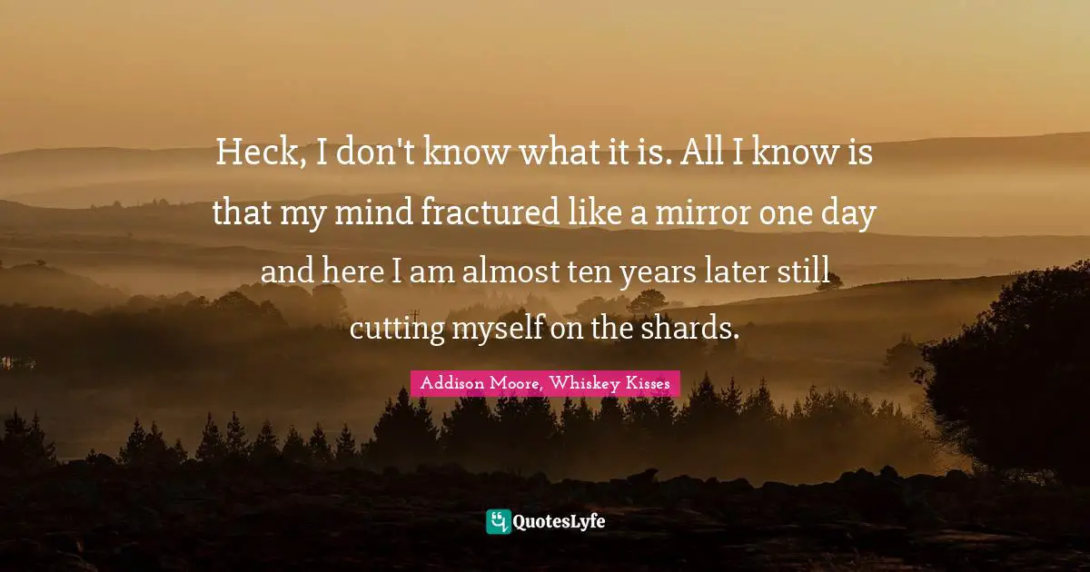 Heck, I don't know what it is. All I know is that my mind fractured like a mirror one day and here I am almost ten years later still cutting myself on the shards.